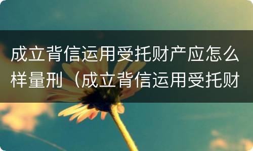 成立背信运用受托财产应怎么样量刑（成立背信运用受托财产应怎么样量刑呢）