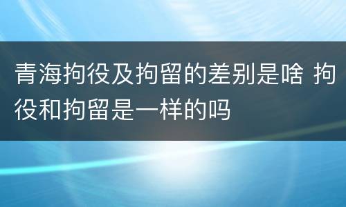 青海拘役及拘留的差别是啥 拘役和拘留是一样的吗