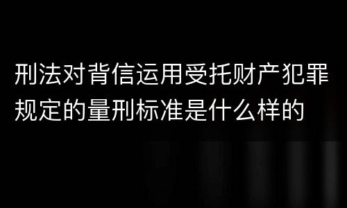 刑法对背信运用受托财产犯罪规定的量刑标准是什么样的