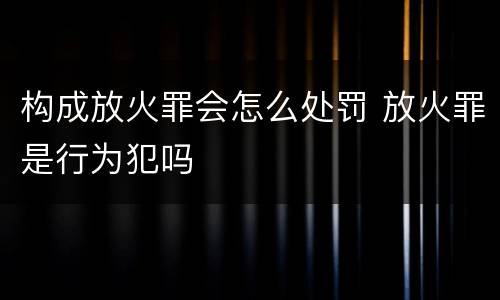 构成放火罪会怎么处罚 放火罪是行为犯吗