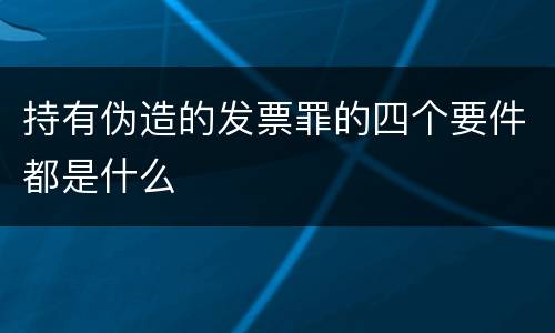 持有伪造的发票罪的四个要件都是什么