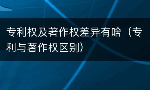专利权及著作权差异有啥（专利与著作权区别）