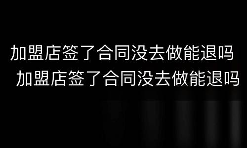 加盟店签了合同没去做能退吗 加盟店签了合同没去做能退吗合法吗