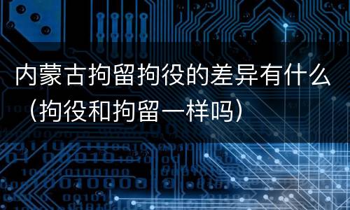 内蒙古拘留拘役的差异有什么（拘役和拘留一样吗）