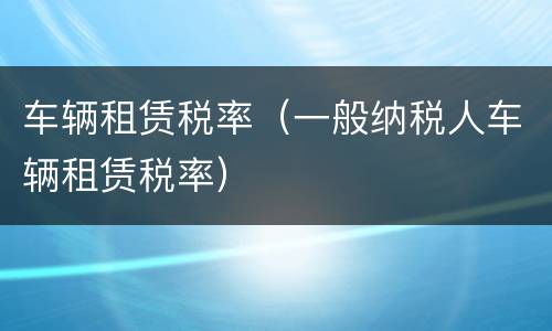 车辆租赁税率（一般纳税人车辆租赁税率）