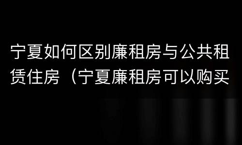 宁夏如何区别廉租房与公共租赁住房（宁夏廉租房可以购买吗）