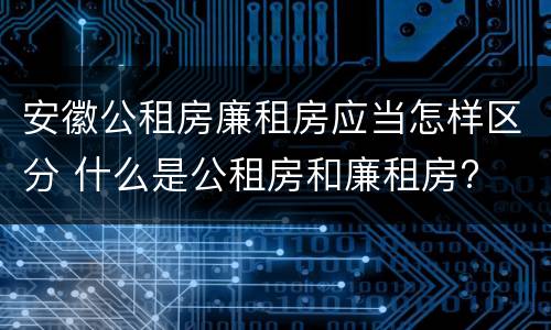安徽公租房廉租房应当怎样区分 什么是公租房和廉租房?