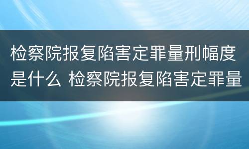检察院报复陷害定罪量刑幅度是什么 检察院报复陷害定罪量刑幅度是什么标准