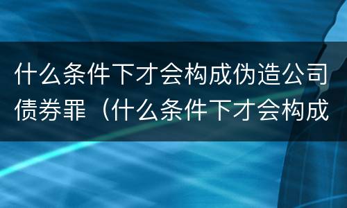 什么条件下才会构成伪造公司债券罪（什么条件下才会构成伪造公司债券罪呢）