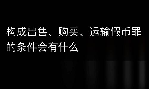 构成出售、购买、运输假币罪的条件会有什么