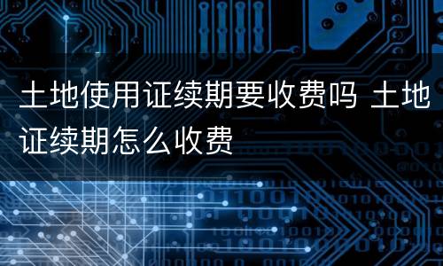 土地使用证续期要收费吗 土地证续期怎么收费