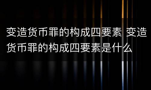 变造货币罪的构成四要素 变造货币罪的构成四要素是什么