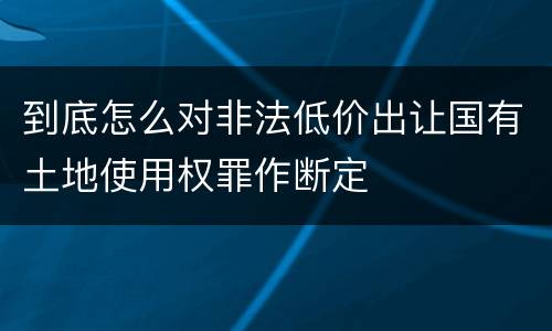 到底怎么对非法低价出让国有土地使用权罪作断定