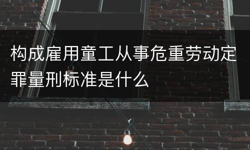 构成雇用童工从事危重劳动定罪量刑标准是什么