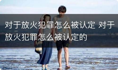 对于放火犯罪怎么被认定 对于放火犯罪怎么被认定的