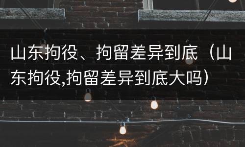 山东拘役、拘留差异到底（山东拘役,拘留差异到底大吗）