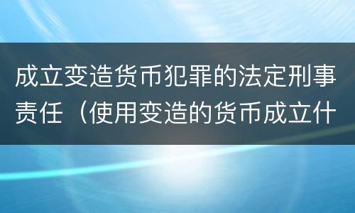 成立变造货币犯罪的法定刑事责任（使用变造的货币成立什么罪）
