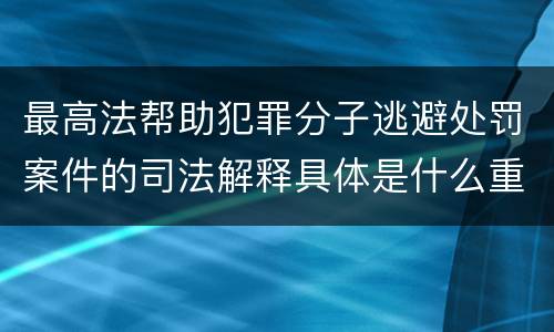 最高法帮助犯罪分子逃避处罚案件的司法解释具体是什么重要内容