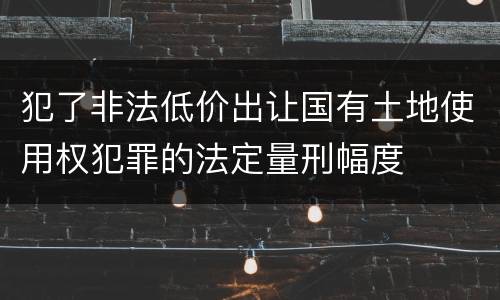犯了非法低价出让国有土地使用权犯罪的法定量刑幅度