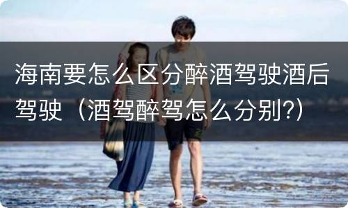 海南要怎么区分醉酒驾驶酒后驾驶（酒驾醉驾怎么分别?）