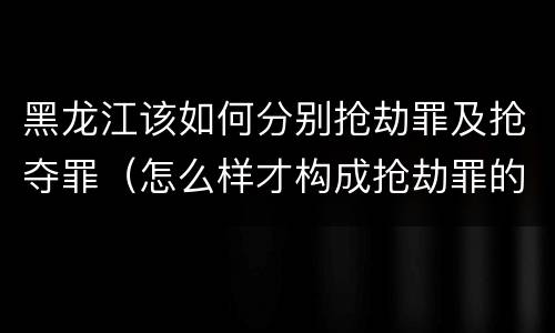 黑龙江该如何分别抢劫罪及抢夺罪（怎么样才构成抢劫罪的标准）