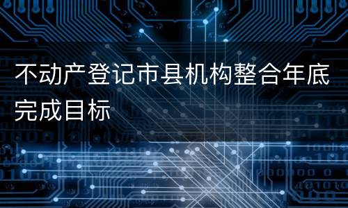 不动产登记市县机构整合年底完成目标