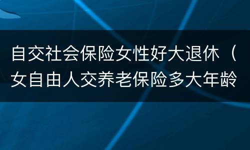 自交社会保险女性好大退休（女自由人交养老保险多大年龄退休）