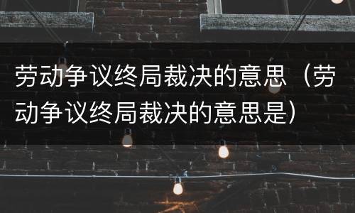 劳动争议终局裁决的意思（劳动争议终局裁决的意思是）
