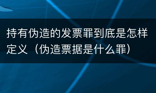 持有伪造的发票罪到底是怎样定义（伪造票据是什么罪）