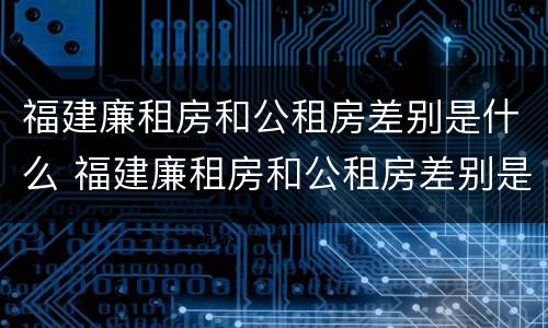 福建廉租房和公租房差别是什么 福建廉租房和公租房差别是什么呢