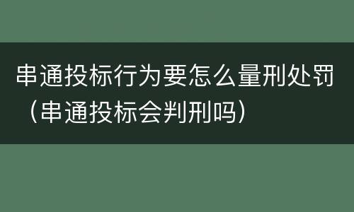 串通投标行为要怎么量刑处罚（串通投标会判刑吗）