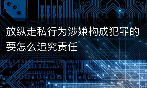 放纵走私行为涉嫌构成犯罪的要怎么追究责任