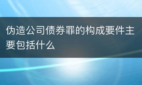 伪造公司债券罪的构成要件主要包括什么