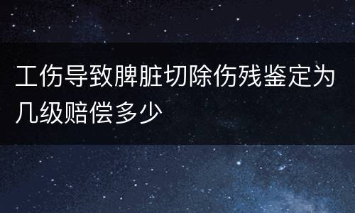 工伤导致脾脏切除伤残鉴定为几级赔偿多少