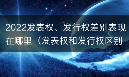 2022发表权、发行权差别表现在哪里（发表权和发行权区别）