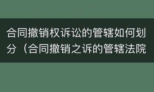 合同撤销权诉讼的管辖如何划分（合同撤销之诉的管辖法院）