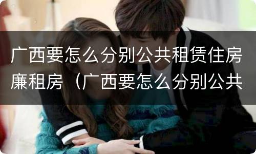 广西要怎么分别公共租赁住房廉租房（广西要怎么分别公共租赁住房廉租房的真假）