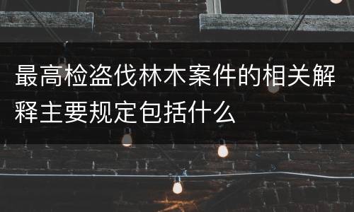 最高检盗伐林木案件的相关解释主要规定包括什么