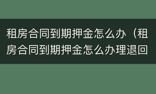 租房合同到期押金怎么办（租房合同到期押金怎么办理退回）