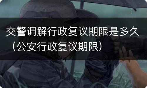 交警调解行政复议期限是多久（公安行政复议期限）