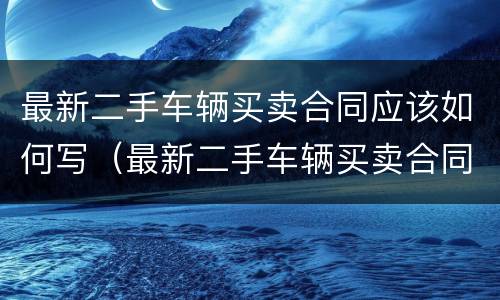 最新二手车辆买卖合同应该如何写（最新二手车辆买卖合同应该如何写呢）