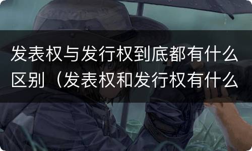 发表权与发行权到底都有什么区别（发表权和发行权有什么区别）