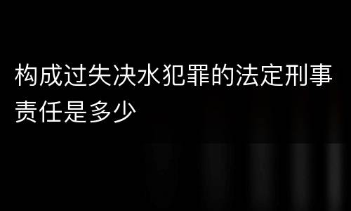 构成过失决水犯罪的法定刑事责任是多少