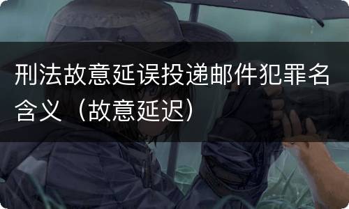 刑法故意延误投递邮件犯罪名含义（故意延迟）
