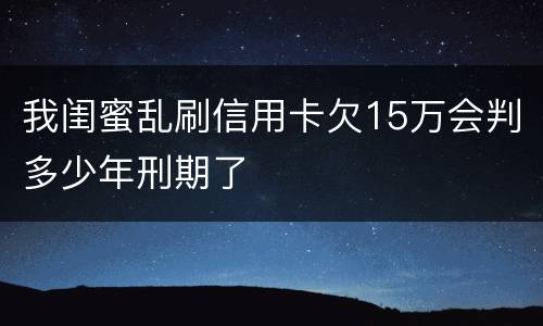 我闺蜜乱刷信用卡欠15万会判多少年刑期了