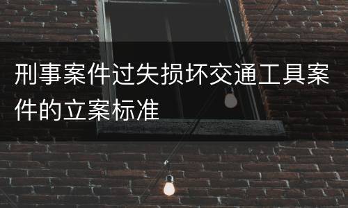 刑事案件过失损坏交通工具案件的立案标准