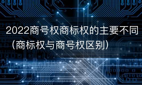 2022商号权商标权的主要不同（商标权与商号权区别）