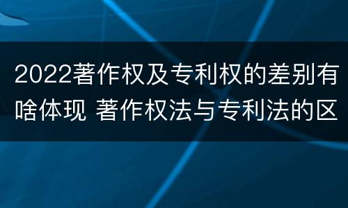 2022著作权及专利权的差别有啥体现 著作权法与专利法的区别