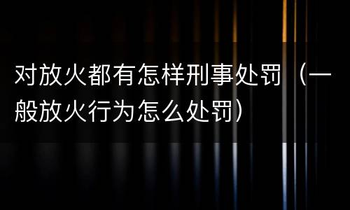 对放火都有怎样刑事处罚（一般放火行为怎么处罚）