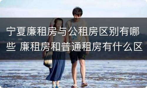 宁夏廉租房与公租房区别有哪些 廉租房和普通租房有什么区别
